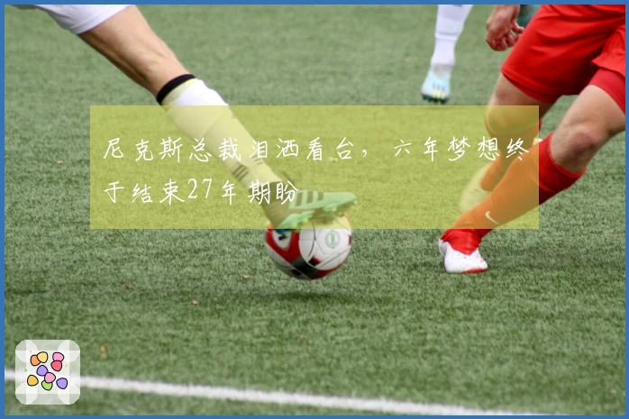 尼克斯总裁泪洒看台，六年梦想终于结束27年期盼