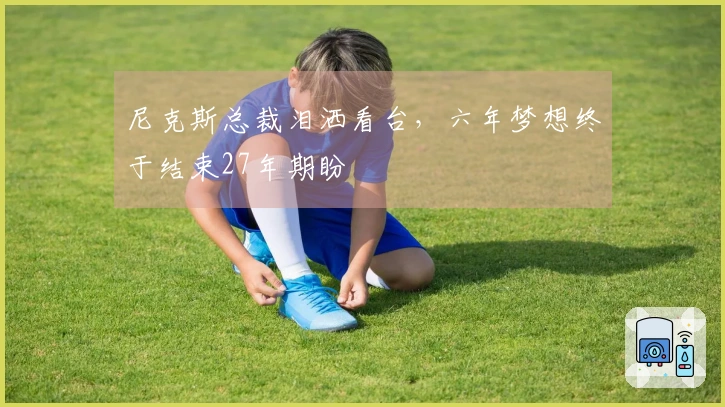 尼克斯总裁泪洒看台，六年梦想终于结束27年期盼