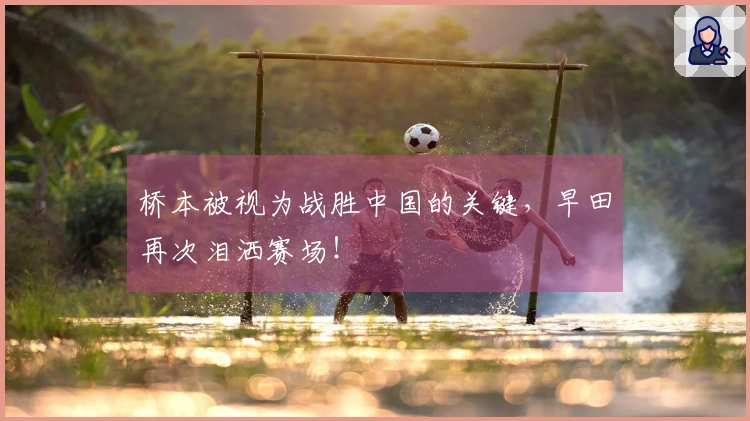 桥本被视为战胜中国的关键，早田再次泪洒赛场！